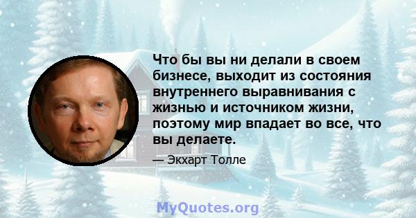 Что бы вы ни делали в своем бизнесе, выходит из состояния внутреннего выравнивания с жизнью и источником жизни, поэтому мир впадает во все, что вы делаете.