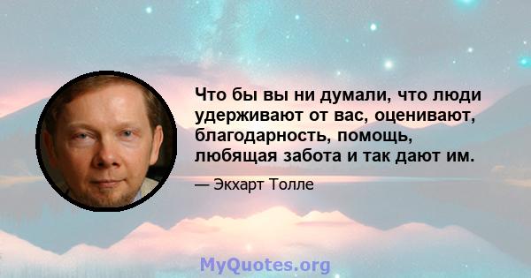 Что бы вы ни думали, что люди удерживают от вас, оценивают, благодарность, помощь, любящая забота и так дают им.