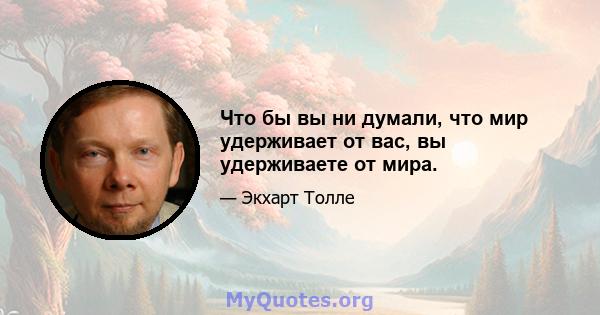 Что бы вы ни думали, что мир удерживает от вас, вы удерживаете от мира.