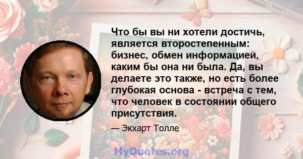 Что бы вы ни хотели достичь, является второстепенным: бизнес, обмен информацией, каким бы она ни была. Да, вы делаете это также, но есть более глубокая основа - встреча с тем, что человек в состоянии общего присутствия.