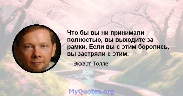 Что бы вы ни принимали полностью, вы выходите за рамки. Если вы с этим боролись, вы застряли с этим.