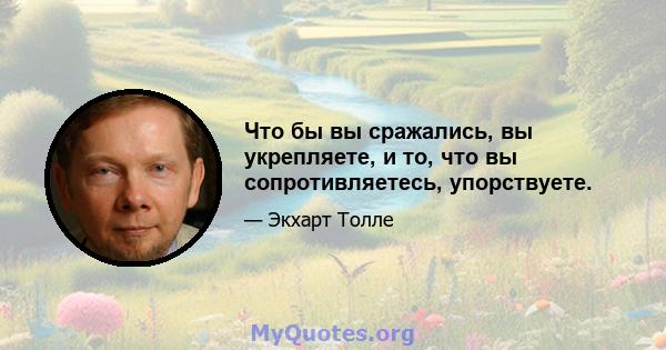 Что бы вы сражались, вы укрепляете, и то, что вы сопротивляетесь, упорствуете.