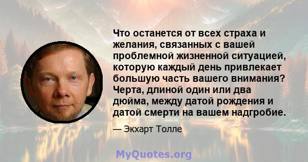 Что останется от всех страха и желания, связанных с вашей проблемной жизненной ситуацией, которую каждый день привлекает большую часть вашего внимания? Черта, длиной один или два дюйма, между датой рождения и датой