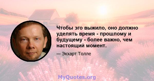 Чтобы эго выжило, оно должно уделять время - прошлому и будущему - более важно, чем настоящий момент.