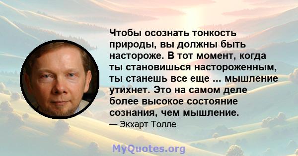 Чтобы осознать тонкость природы, вы должны быть настороже. В тот момент, когда ты становишься настороженным, ты станешь все еще ... мышление утихнет. Это на самом деле более высокое состояние сознания, чем мышление.