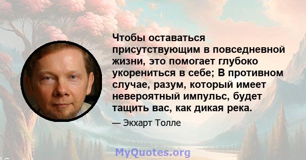 Чтобы оставаться присутствующим в повседневной жизни, это помогает глубоко укорениться в себе; В противном случае, разум, который имеет невероятный импульс, будет тащить вас, как дикая река.