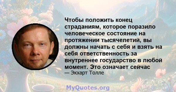 Чтобы положить конец страданиям, которое поразило человеческое состояние на протяжении тысячелетий, вы должны начать с себя и взять на себя ответственность за внутреннее государство в любой момент. Это означает сейчас