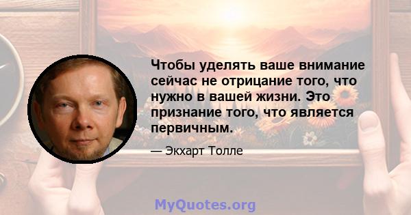 Чтобы уделять ваше внимание сейчас не отрицание того, что нужно в вашей жизни. Это признание того, что является первичным.