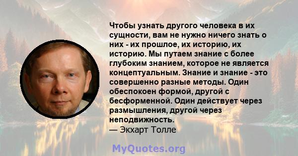 Чтобы узнать другого человека в их сущности, вам не нужно ничего знать о них - их прошлое, их историю, их историю. Мы путаем знание с более глубоким знанием, которое не является концептуальным. Знание и знание - это