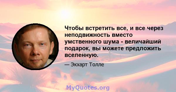 Чтобы встретить все, и все через неподвижность вместо умственного шума - величайший подарок, вы можете предложить вселенную.