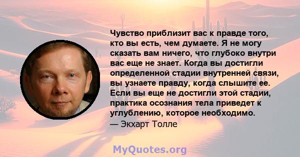 Чувство приблизит вас к правде того, кто вы есть, чем думаете. Я не могу сказать вам ничего, что глубоко внутри вас еще не знает. Когда вы достигли определенной стадии внутренней связи, вы узнаете правду, когда слышите