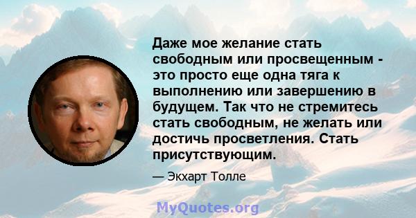 Даже мое желание стать свободным или просвещенным - это просто еще одна тяга к выполнению или завершению в будущем. Так что не стремитесь стать свободным, не желать или достичь просветления. Стать присутствующим.