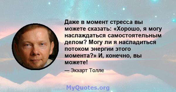 Даже в момент стресса вы можете сказать: «Хорошо, я могу наслаждаться самостоятельным делом? Могу ли я насладиться потоком энергии этого момента?» И, конечно, вы можете!