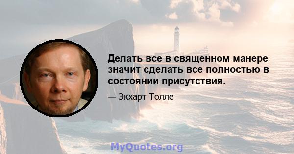 Делать все в священном манере значит сделать все полностью в состоянии присутствия.