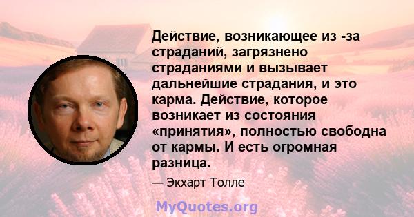 Действие, возникающее из -за страданий, загрязнено страданиями и вызывает дальнейшие страдания, и это карма. Действие, которое возникает из состояния «принятия», полностью свободна от кармы. И есть огромная разница.