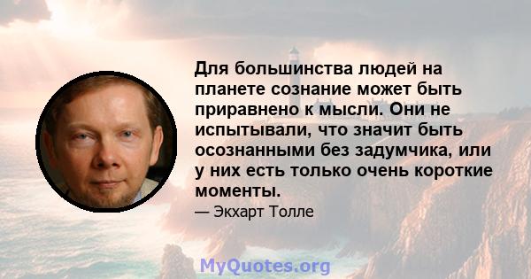 Для большинства людей на планете сознание может быть приравнено к мысли. Они не испытывали, что значит быть осознанными без задумчика, или у них есть только очень короткие моменты.