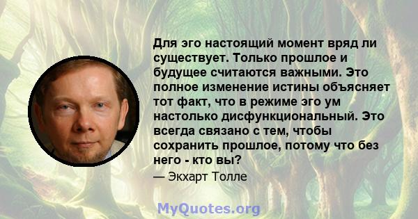 Для эго настоящий момент вряд ли существует. Только прошлое и будущее считаются важными. Это полное изменение истины объясняет тот факт, что в режиме эго ум настолько дисфункциональный. Это всегда связано с тем, чтобы