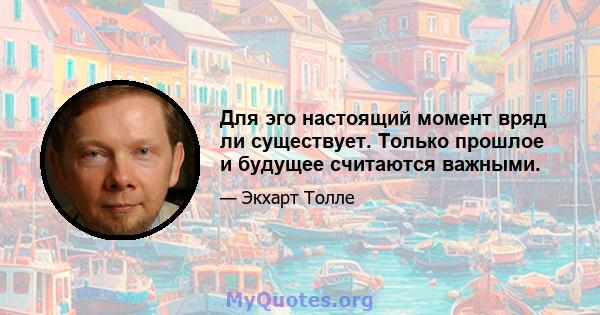 Для эго настоящий момент вряд ли существует. Только прошлое и будущее считаются важными.