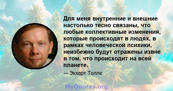 Для меня внутренние и внешние настолько тесно связаны, что любые коллективные изменения, которые происходят в людях, в рамках человеческой психики, неизбежно будут отражены извне в том, что происходит на всей планете.