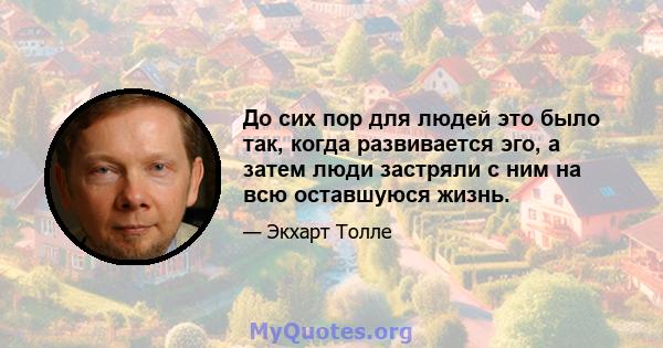 До сих пор для людей это было так, когда развивается эго, а затем люди застряли с ним на всю оставшуюся жизнь.