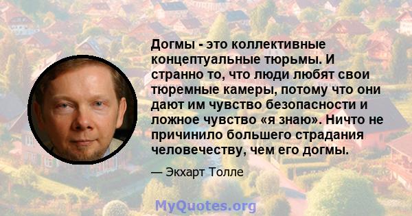 Догмы - это коллективные концептуальные тюрьмы. И странно то, что люди любят свои тюремные камеры, потому что они дают им чувство безопасности и ложное чувство «я знаю». Ничто не причинило большего страдания