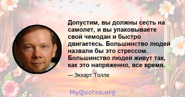 Допустим, вы должны сесть на самолет, и вы упаковываете свой чемодан и быстро двигаетесь. Большинство людей назвали бы это стрессом. Большинство людей живут так, как это напряженно, все время.