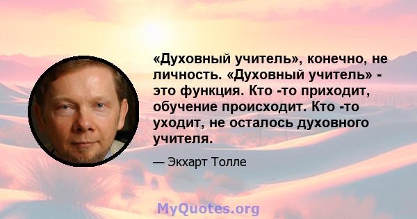 «Духовный учитель», конечно, не личность. «Духовный учитель» - это функция. Кто -то приходит, обучение происходит. Кто -то уходит, не осталось духовного учителя.