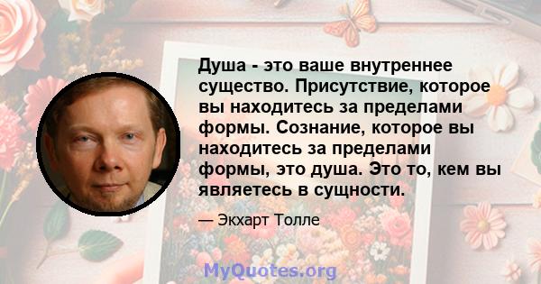 Душа - это ваше внутреннее существо. Присутствие, которое вы находитесь за пределами формы. Сознание, которое вы находитесь за пределами формы, это душа. Это то, кем вы являетесь в сущности.