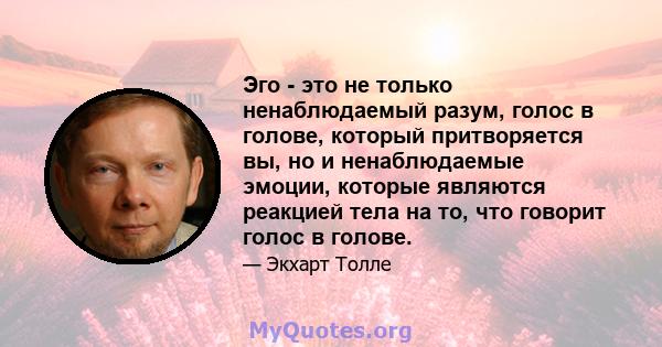 Эго - это не только ненаблюдаемый разум, голос в голове, который притворяется вы, но и ненаблюдаемые эмоции, которые являются реакцией тела на то, что говорит голос в голове.