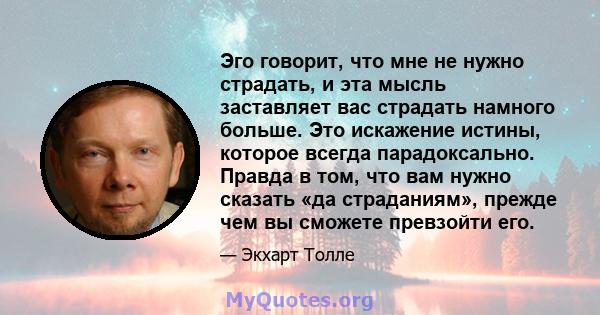 Эго говорит, что мне не нужно страдать, и эта мысль заставляет вас страдать намного больше. Это искажение истины, которое всегда парадоксально. Правда в том, что вам нужно сказать «да страданиям», прежде чем вы сможете