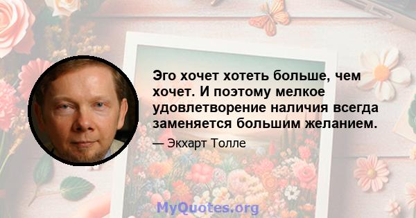 Эго хочет хотеть больше, чем хочет. И поэтому мелкое удовлетворение наличия всегда заменяется большим желанием.