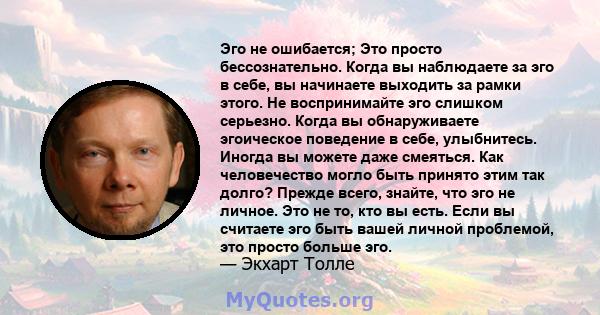 Эго не ошибается; Это просто бессознательно. Когда вы наблюдаете за эго в себе, вы начинаете выходить за рамки этого. Не воспринимайте эго слишком серьезно. Когда вы обнаруживаете эгоическое поведение в себе,