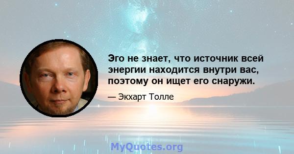 Эго не знает, что источник всей энергии находится внутри вас, поэтому он ищет его снаружи.