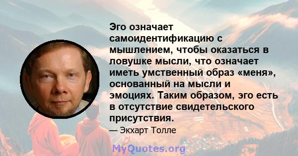 Эго означает самоидентификацию с мышлением, чтобы оказаться в ловушке мысли, что означает иметь умственный образ «меня», основанный на мысли и эмоциях. Таким образом, эго есть в отсутствие свидетельского присутствия.