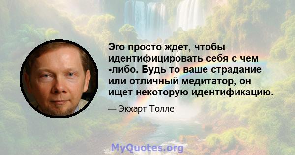 Эго просто ждет, чтобы идентифицировать себя с чем -либо. Будь то ваше страдание или отличный медитатор, он ищет некоторую идентификацию.