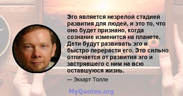 Эго является незрелой стадией развития для людей, и это то, что оно будет признано, когда сознание изменится на планете. Дети будут развивать эго и быстро перерасти его. Это сильно отличается от развития эго и