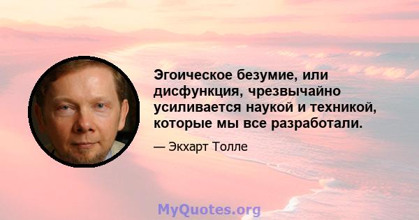 Эгоическое безумие, или дисфункция, чрезвычайно усиливается наукой и техникой, которые мы все разработали.