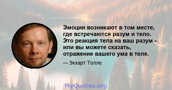 Эмоции возникают в том месте, где встречаются разум и тело. Это реакция тела на ваш разум - или вы можете сказать, отражение вашего ума в теле.