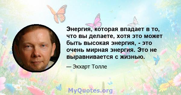 Энергия, которая впадает в то, что вы делаете, хотя это может быть высокая энергия, - это очень мирная энергия. Это не выравнивается с жизнью.