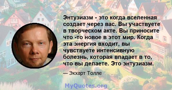 Энтузиазм - это когда вселенная создает через вас. Вы участвуете в творческом акте. Вы приносите что -то новое в этот мир. Когда эта энергия входит, вы чувствуете интенсивную болезнь, которая впадает в то, что вы