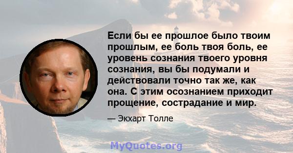 Если бы ее прошлое было твоим прошлым, ее боль твоя боль, ее уровень сознания твоего уровня сознания, вы бы подумали и действовали точно так же, как она. С этим осознанием приходит прощение, сострадание и мир.