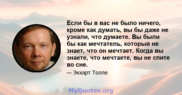 Если бы в вас не было ничего, кроме как думать, вы бы даже не узнали, что думаете. Вы были бы как мечтатель, который не знает, что он мечтает. Когда вы знаете, что мечтаете, вы не спите во сне.