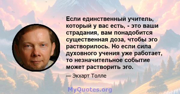 Если единственный учитель, который у вас есть, - это ваши страдания, вам понадобится существенная доза, чтобы эго растворилось. Но если сила духовного учения уже работает, то незначительное событие может растворить эго.