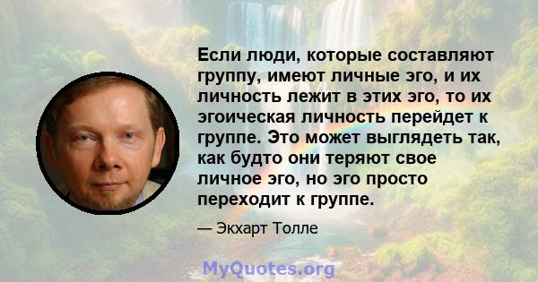 Если люди, которые составляют группу, имеют личные эго, и их личность лежит в этих эго, то их эгоическая личность перейдет к группе. Это может выглядеть так, как будто они теряют свое личное эго, но эго просто переходит 