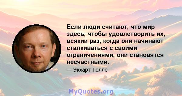 Если люди считают, что мир здесь, чтобы удовлетворить их, всякий раз, когда они начинают сталкиваться с своими ограничениями, они становятся несчастными.