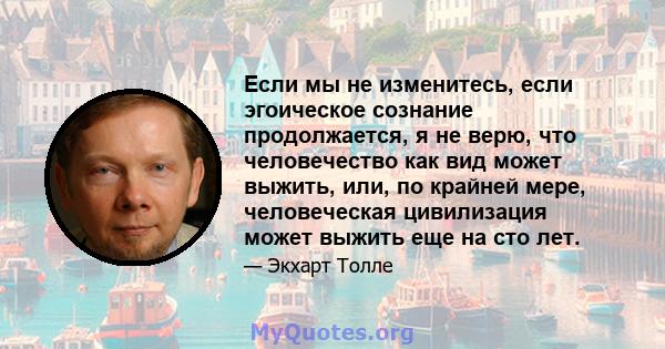 Если мы не изменитесь, если эгоическое сознание продолжается, я не верю, что человечество как вид может выжить, или, по крайней мере, человеческая цивилизация может выжить еще на сто лет.