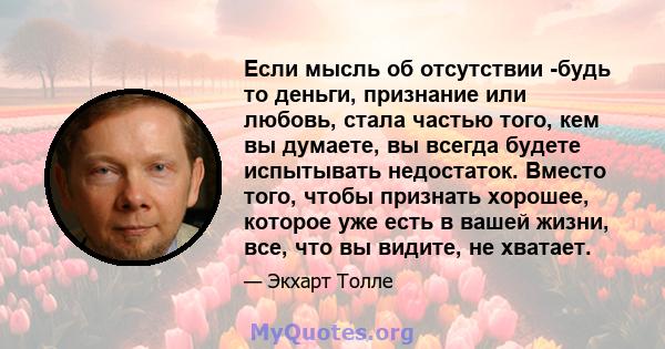 Если мысль об отсутствии -будь то деньги, признание или любовь, стала частью того, кем вы думаете, вы всегда будете испытывать недостаток. Вместо того, чтобы признать хорошее, которое уже есть в вашей жизни, все, что вы 