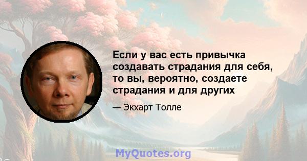 Если у вас есть привычка создавать страдания для себя, то вы, вероятно, создаете страдания и для других