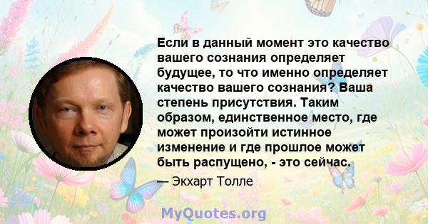 Если в данный момент это качество вашего сознания определяет будущее, то что именно определяет качество вашего сознания? Ваша степень присутствия. Таким образом, единственное место, где может произойти истинное