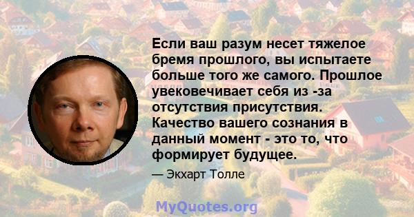 Если ваш разум несет тяжелое бремя прошлого, вы испытаете больше того же самого. Прошлое увековечивает себя из -за отсутствия присутствия. Качество вашего сознания в данный момент - это то, что формирует будущее.